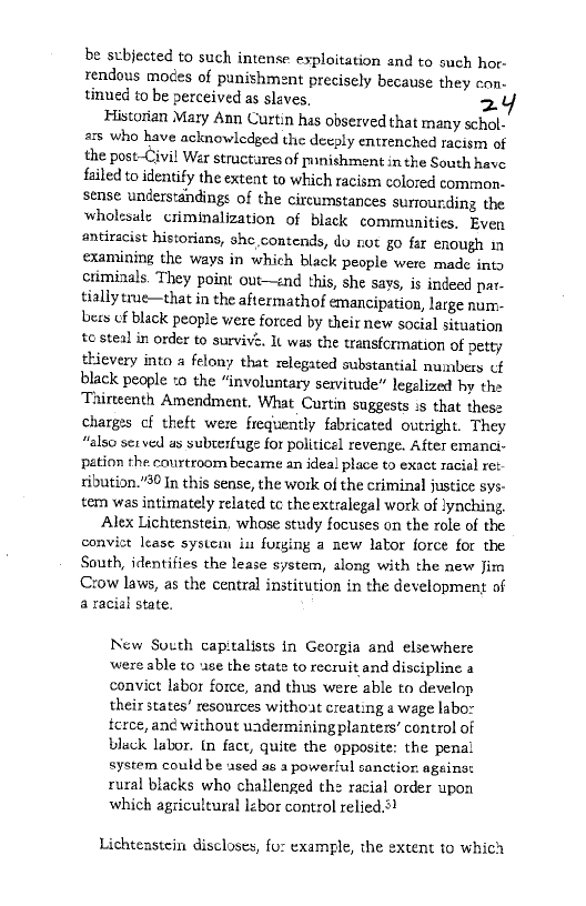 be scbjected to such intense exploitation and to such hor-
rendous modes of punishment precisely because they con-
tinued to be perceived as slaves, 2

Historian Mary Ann Curtin has observed that many schol-
as who have acknowledged the deeply entrenched racism of
the post-Civil Wer structures of punishment in the South have
failed to identify the extent to which racism colored common-
sense understandings of the circumstances surrounding the
wholesale criminalization of black communities. Even
‘antiracist historians, she,contends, do not go far enough in
examining the ways in which black people were made into
criminals, They point out—znd this, she says, is indeed par-
tially true—that in the aftermathof emancipation, large num:-
bers of black people were forced by their new social situation
to steal in order to survive, It was the transfcrmation of petty
thievery into a felony that relegated substantial numbers cf
black people to the “involuntary servitude” legalized hy the
Tairteenth Amendment, What Curtin suggests :s that these
charges cf theft were frequently fabricated outright. They
“also set ved as subterfuge for politicel revenge. After emanci-
pation the courtroom became an ideal place to exact racial ret
ribution.”90 In this sense, the work of the criminal justice sys-
ter was intimately related tc the extralegal work of lynching,

Alex Lichtenstein, whose study focuses on the role of the
convict lease system ia furging a new lator force for the
South, identifies the lease system, along with the new Jim
‘Crow laws, as the central institution in the development of
a racial state.

New South capitalists in Georgia and elsewhere
were able to use the state to recruit and discipline a
convict labor force, and thus were able to develop
their states! resources without creating a wage labo:
tcrce, an¢ without uadermining planters’ control of
black labor. tn fact, quite the opposite: the penal
system could be used as a powerful sanctior. ageinst
rural blacks who challenged the racial order upon
which agricultural lzbor control relied.s?

Lichtenstein discloses, for example, the extent to which
